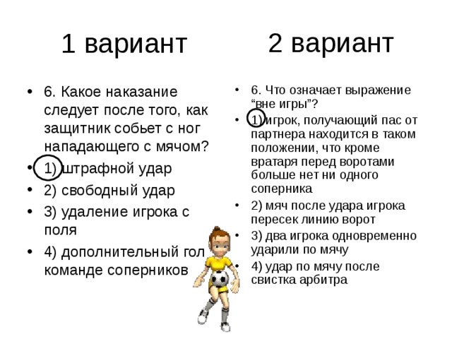 2 вариант 6. Какое наказание следует после того, как защитник собьет с ног нападающего с мячом? 1) штрафной удар 2) свободный удар 3) удаление игрока с поля 4) дополнительный гол команде соперников 6. Что означает выражение “вне игры”? 1) игрок, получающий пас от партнера находится в таком положении, что кроме вратаря перед воротами больше нет ни одного соперника 2) мяч после удара игрока пересек линию ворот 3) два игрока одновременно ударили по мячу 4) удар по мячу после свистка арбитра 