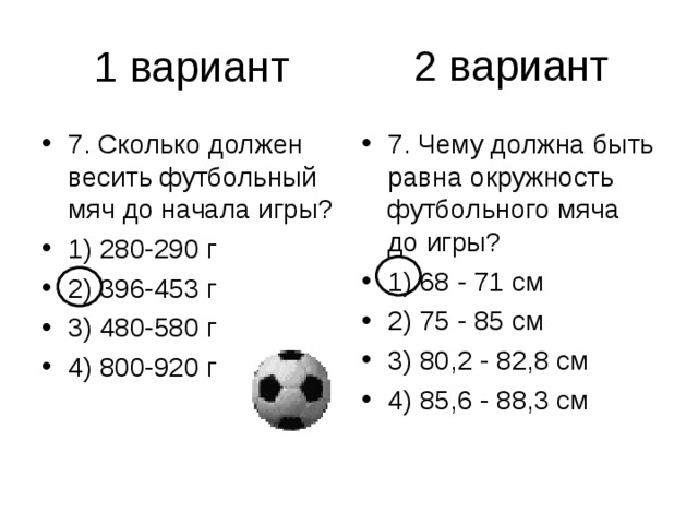 2 вариант 7. Сколько должен весить футбольный мяч до начала игры? 1) 280-290 г 2) 396-453 г 3) 480-580 г 4) 800-920 г 7. Чему должна быть равна окружность футбольного мяча до игры? 1) 68 - 71 см 2) 75 - 85 см 3) 80,2 - 82,8 см 4) 85,6 - 88,3 см 