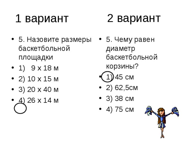 2 вариант 5. Назовите размеры баскетбольной площадки 1) 9 х 18 м 2) 10 х 15 м 3) 20 х 40 м 4) 26 х 14 м 5. Чему равен диаметр баскетбольной корзины? 1) 45 см 2) 62,5см 3) 38 см 4) 75 см 