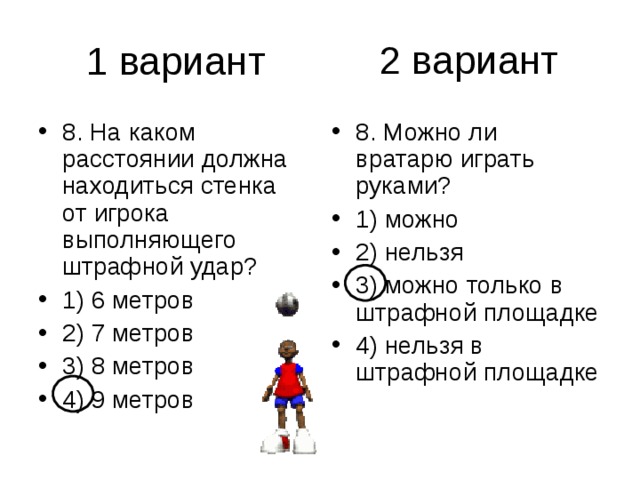 2 вариант 8. На каком расстоянии должна находиться стенка от игрока выполняющего штрафной удар? 1) 6 метров 2) 7 метров 3) 8 метров 4) 9 метров 8. Можно ли вратарю играть руками? 1) можно 2) нельзя 3) можно только в штрафной площадке 4) нельзя в штрафной площадке 