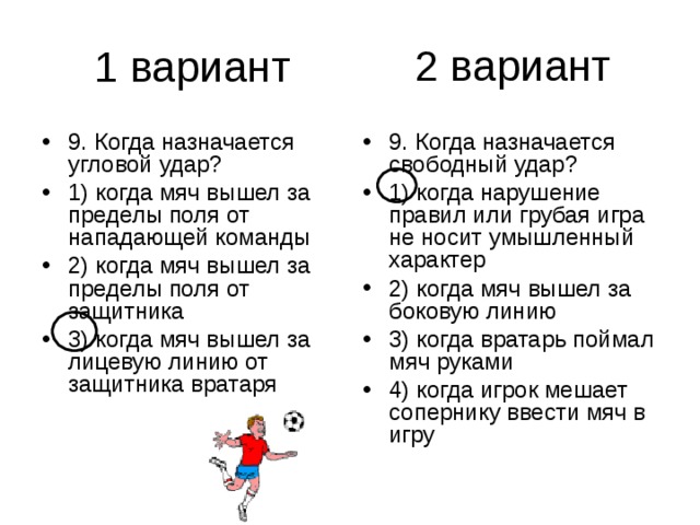2 вариант 9. Когда назначается угловой удар? 1) когда мяч вышел за пределы поля от нападающей команды 2) когда мяч вышел за пределы поля от защитника 3) когда мяч вышел за лицевую линию от защитника вратаря 9. Когда назначается свободный удар? 1) когда нарушение правил или грубая игра не носит умышленный характер 2) когда мяч вышел за боковую линию 3) когда вратарь поймал мяч руками 4) когда игрок мешает сопернику ввести мяч в игру 