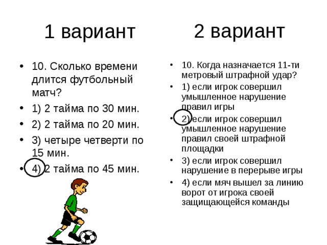 2 вариант 10. Сколько времени длится футбольный матч? 1) 2 тайма по 30 мин. 2) 2 тайма по 20 мин. 3) четыре четверти по 15 мин. 4) 2 тайма по 45 мин. 10. Когда назначается 11-ти метровый штрафной удар? 1) если игрок совершил умышленное нарушение правил игры 2) если игрок совершил умышленное нарушение правил своей штрафной площадки 3) если игрок совершил нарушение в перерыве игры 4) если мяч вышел за линию ворот от игрока своей защищающейся команды 