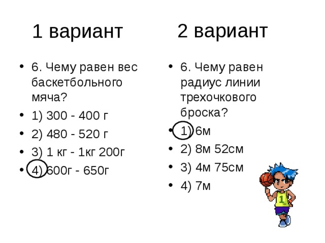 2 вариант 6. Чему равен вес баскетбольного мяча? 1) 300 - 400 г 2) 480 - 520 г 3) 1 кг - 1кг 200г 4) 600г - 650г 6. Чему равен радиус линии трехочкового броска? 1) 6м 2) 8м 52см 3) 4м 75см 4) 7м 