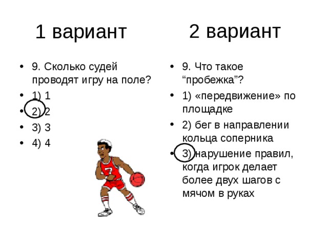2 вариант 9. Сколько судей проводят игру на поле? 1) 1 2) 2 3) 3 4) 4 9. Что такое “пробежка”? 1) «передвижение» по площадке 2) бег в направлении кольца соперника 3) нарушение правил, когда игрок делает более двух шагов с мячом в руках 