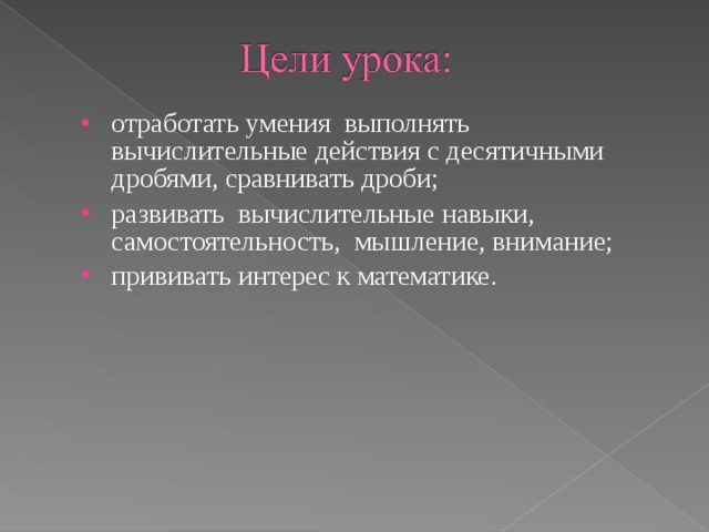 отработать умения выполнять вычислительные действия с десятичными дробями, сравнивать дроби; развивать вычислительные навыки, самостоятельность, мышление, внимание; прививать интерес к математике. 