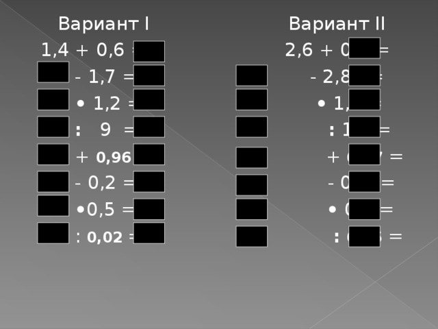  Вариант I Вариант II 1,4 + 0,6 = 2,6 + 0,4 =  - 1,7 = - 2,8 =  •  1,2 = • 1,8 =  : 9 = : 12 =  + 0,96 = + 0,97 =  - 0,2 = - 0,1 =  • 0,5 = • 0,5 =  : 0,02 = :  0,15 = 