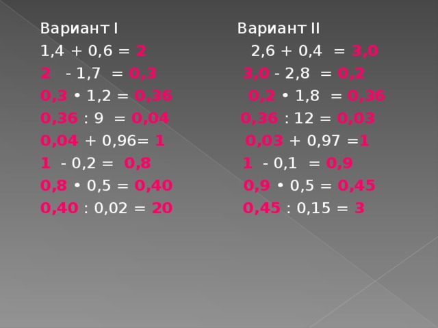 Вариант I Вариант II 1,4 + 0,6 = 2 2,6 + 0,4 = 3,0 2 - 1,7 = 0,3   3,0  - 2,8 = 0,2 0,3 • 1,2 = 0,36   0,2 • 1,8 = 0,36 0,36 : 9 = 0,04   0,36  : 12 = 0,03 0,04 + 0,96= 1  0,03  + 0,97 = 1 1 - 0,2 = 0,8   1 - 0,1 = 0,9 0,8 • 0,5 = 0,40   0,9 • 0,5 = 0,45 0,40 : 0,02 = 20   0,45 : 0,15 = 3  