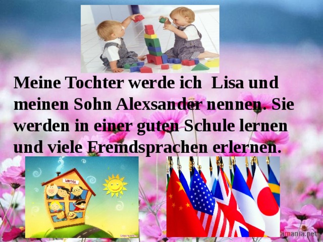 Meine Tochter werde ich Lisa und meinen Sohn Alexsander nennen. Sie werden in einer guten Schule lernen und viele Fremdsprachen erlernen. 
