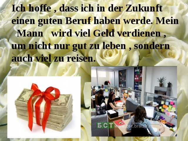 Ich hoffe , dass ich in der Zukunft einen guten Beruf haben werde. Mein Mann wird viel Geld verdienen , um nicht nur gut zu leben , sondern auch viel zu reisen. 