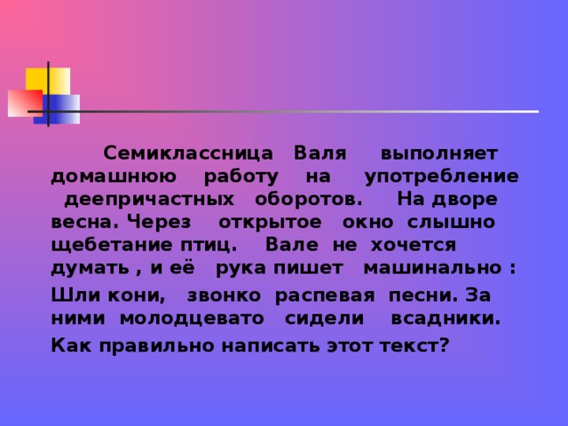 Семиклассница Валя выполняет домашнюю работу на употребление деепричастных оборотов. На дворе весна. Через открытое окно слышно щебетание птиц. Вале не хочется думать , и её рука пишет машинально : Шли кони, звонко распевая песни. За ними молодцевато сидели всадники. Как правильно написать этот текст?  