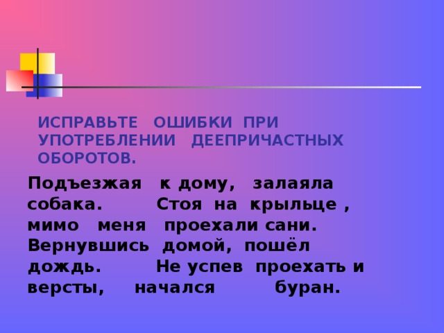 ИСПРАВЬТЕ ОШИБКИ ПРИ УПОТРЕБЛЕНИИ ДЕЕПРИЧАСТНЫХ ОБОРОТОВ. Подъезжая к дому, залаяла собака. Стоя на крыльце , мимо меня проехали сани. Вернувшись домой, пошёл дождь. Не успев проехать и версты, начался буран. 