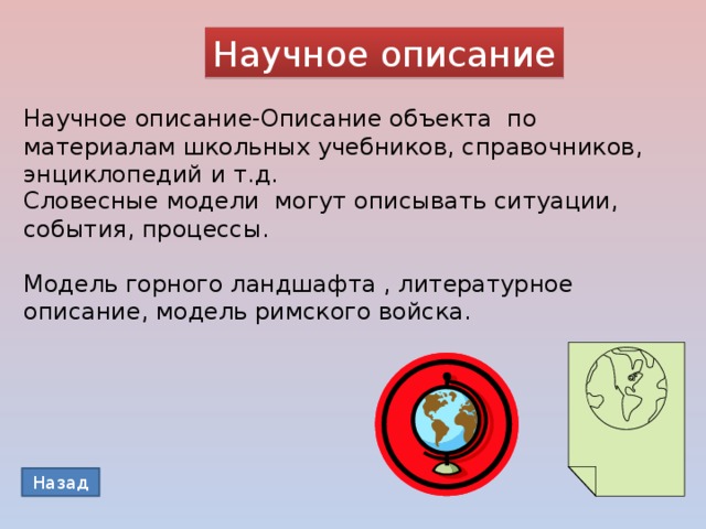 Научное описание Научное описание-Описание объекта по материалам школьных учебников, справочников, энциклопедий и т.д. Словесные модели могут описывать ситуации, события, процессы. Модель горного ландшафта , литературное описание, модель римского войска. Назад 