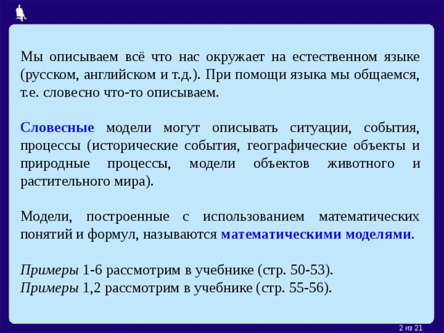 Мы описываем всё что нас окружает на естественном языке (русском, английском и т.д.). При помощи языка мы общаемся, т.е. словесно что-то описываем. Словесные модели могут описывать ситуации, события, процессы (исторические события, географические объекты и природные процессы, модели объектов животного и растительного мира). Модели, построенные с использованием математических понятий и формул, называются математическими моделями . Примеры 1-6 рассмотрим в учебнике (стр. 50-53). Примеры 1,2 рассмотрим в учебнике (стр. 55-56).  из 21 