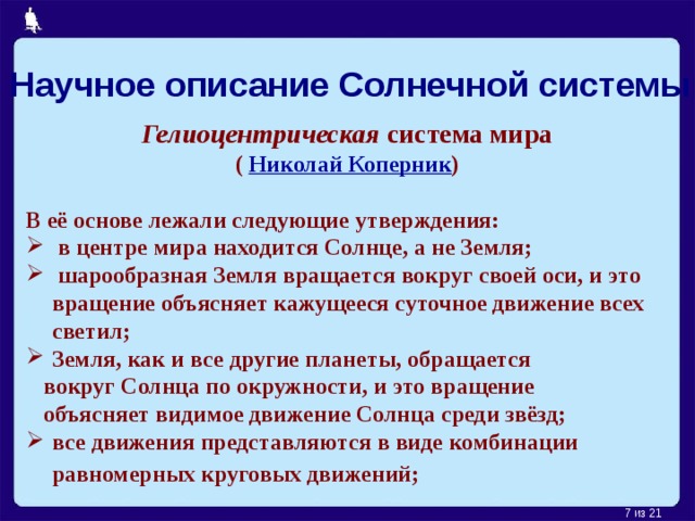 Научное описание Солнечной системы Гелиоцентрическая система мира ( Николай Коперник )  В её основе лежали следующие утверждения:  в центре мира находится Солнце, а не Земля;  шарообразная Земля вращается вокруг своей оси, и это вращение объясняет кажущееся суточное движение всех светил; Земля, как и все другие планеты, обращается  вокруг Солнца по окружности, и это вращение  объясняет видимое движение Солнца среди звёзд; все движения представляются в виде комбинации равномерных круговых движений;    из 21 