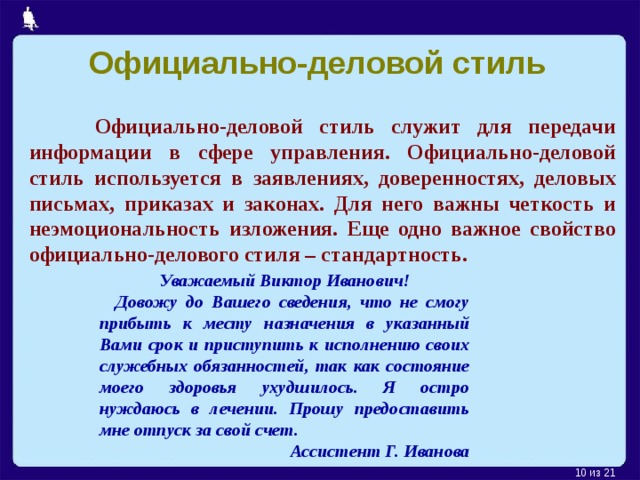 Официально-деловой стиль  Официально-деловой стиль служит для передачи информации в сфере управления. Официально-деловой стиль используется в заявлениях, доверенностях, деловых письмах, приказах и законах. Для него важны четкость и неэмоциональность изложения. Еще одно важное свойство официально-делового стиля – стандартность. Уважаемый Виктор Иванович!  Довожу до Вашего сведения, что не смогу прибыть к месту назначения в указанный Вами срок и приступить к исполнению своих служебных обязанностей, так как состояние моего здоровья ухудшилось. Я остро нуждаюсь в лечении. Прошу предоставить мне отпуск за свой счет. Ассистент Г. Иванова  из 21  