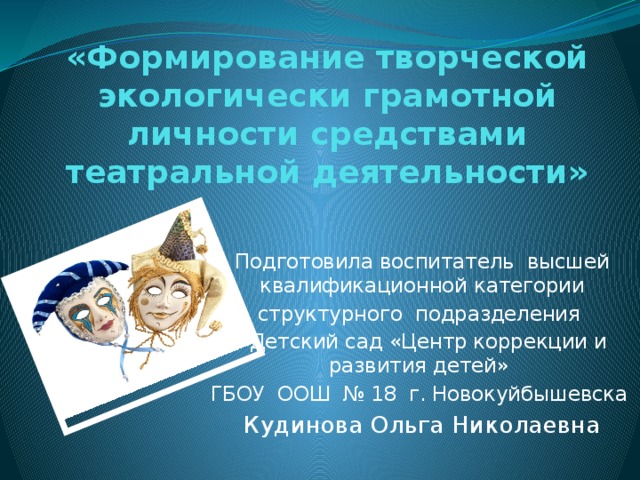   «Формирование творческой экологически грамотной личности средствами театральной деятельности»    Подготовила воспитатель высшей квалификационной категории структурного подразделения «Детский сад «Центр коррекции и развития детей» ГБОУ ООШ № 18 г. Новокуйбышевска Кудинова Ольга Николаевна 