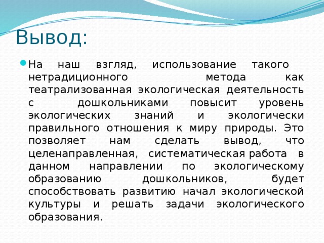 Вывод: На наш взгляд, использование такого нетрадиционного метода как театрализованная экологическая деятельность с дошкольниками повысит уровень экологических знаний и экологически правильного отношения к миру природы. Это позволяет нам сделать вывод, что целенаправленная, систематическая работа в данном направлении по экологическому образованию дошкольников,   будет способствовать развитию начал экологической культуры и решать задачи экологического образования. 