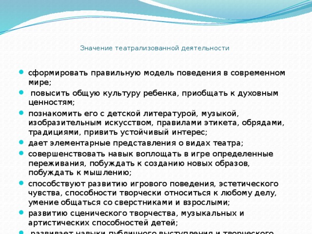   Значение театрализованной деятельности   сформировать правильную модель поведения в современном мире;  повысить общую культуру ребенка, приобщать к духовным ценностям; познакомить его с детской литературой, музыкой, изобразительным искусством, правилами этикета, обрядами, традициями, привить устойчивый интерес; дает элементарные представления о видах театра; совершенствовать навык воплощать в игре определенные переживания, побуждать к созданию новых образов, побуждать к мышлению; способствуют развитию игрового поведения, эстетического чувства, способности творчески относиться к любому делу, умение общаться со сверстниками и взрослыми; развитию сценического творчества, музыкальных и артистических способностей детей;  развивает навыки публичного выступления и творческого содружества. 