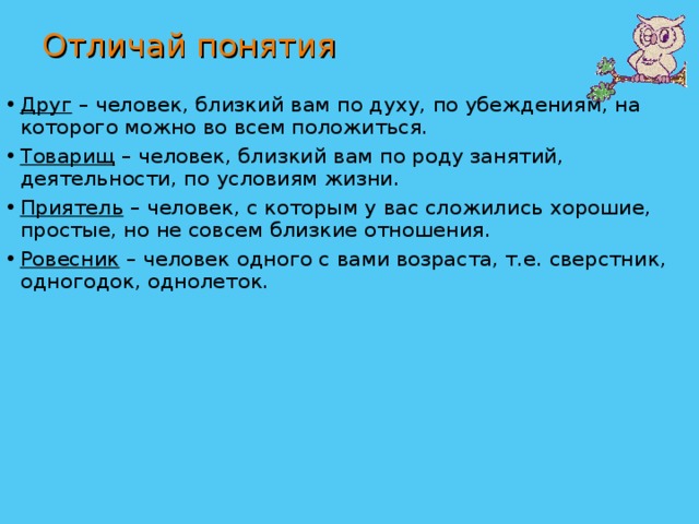 Отличай понятия Друг – человек, близкий вам по духу, по убеждениям, на которого можно во всем положиться. Товарищ – человек, близкий вам по роду занятий, деятельности, по условиям жизни. Приятель – человек, с которым у вас сложились хорошие, простые, но не совсем близкие отношения. Ровесник – человек одного с вами возраста, т.е. сверстник, одногодок, однолеток.  