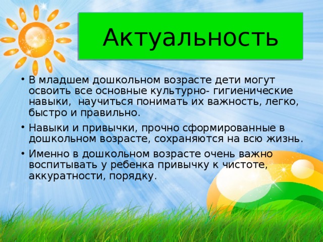 Актуальность В младшем дошкольном возрасте дети могут освоить все основные культурно- гигиенические навыки, научиться понимать их важность, легко, быстро и правильно. Навыки и привычки, прочно сформированные в дошкольном возрасте, сохраняются на всю жизнь. Именно в дошкольном возрасте очень важно воспитывать у ребенка привычку к чистоте, аккуратности, порядку. 