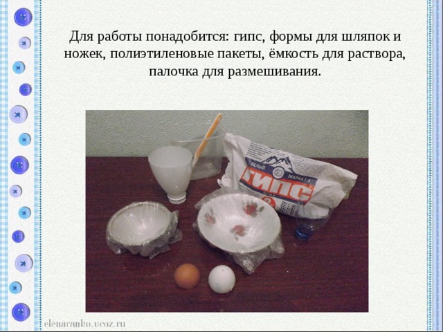  Для работы понадобится: гипс, формы для шляпок и ножек, полиэтиленовые пакеты, ёмкость для раствора, палочка для размешивания. 