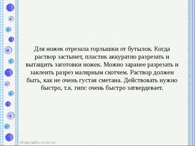 Для ножек отрезала горлышки от бутылок. Когда раствор застынет, пластик аккуратно разрезать и вытащить заготовки ножек. Можно заранее разрезать и заклеить разрез малярным скотчем. Раствор должен быть, как не очень густая сметана. Действовать нужно быстро, т.к. гипс очень быстро затвердевает. 
