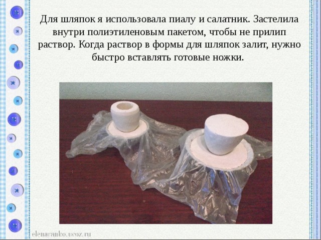 Для шляпок я использовала пиалу и салатник. Застелила внутри полиэтиленовым пакетом, чтобы не прилип раствор. Когда раствор в формы для шляпок залит, нужно быстро вставлять готовые ножки. 