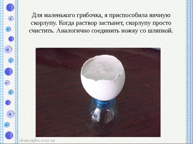 Для маленького грибочка, я приспособила яичную скорлупу. Когда раствор застынет, скорлупу просто счистить. Аналогично соединить ножку со шляпкой. 