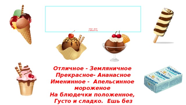             2018 - 2019  учебный год Отличное - Земляничное    Прекрасное- Ананасное  Именинное - Апельсинное  мороженое   На блюдечки положенное,   Густо и сладко.  Ешь без остатка!   