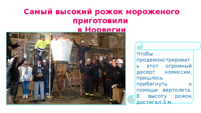 Самый высокий рожок мороженого приготовили в Норвегии Чтобы продемонстрировать этот огромный десерт комиссии, пришлось прибегнуть к помощи вертолета. В высоту рожок достигал 3 м. 