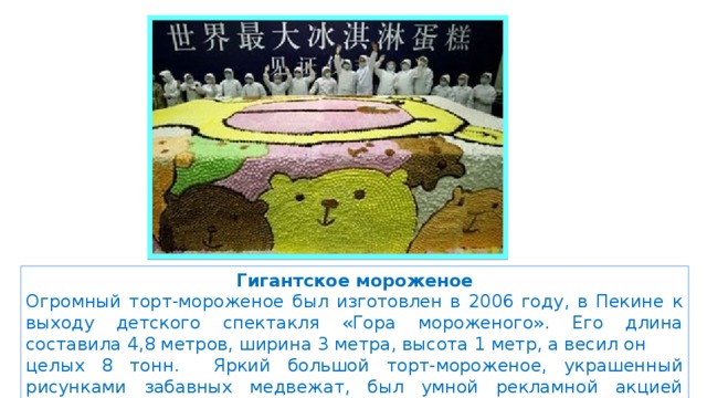 Гигантское мороженое Огромный торт-мороженое был изготовлен в 2006 году, в Пекине к выходу детского спектакля «Гора мороженого». Его длина составила 4,8 метров, ширина 3 метра, высота 1 метр, а весил он целых 8 тонн. Яркий большой торт-мороженое, украшенный рисунками забавных медвежат, был умной рекламной акцией продюсеров спектакля. 