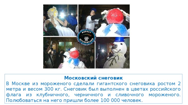 Московский снеговик В Москве из мороженого сделали гигантского снеговика ростом 2 метра и весом 300 кг. Снеговик был выполнен в цветах российского флага из клубничного, черничного и сливочного мороженого. Полюбоваться на него пришли более 100 000 человек. 