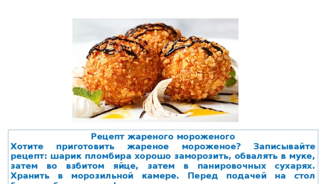 Рецепт жареного мороженого Хотите приготовить жареное мороженое? Записывайте рецепт: шарик пломбира хорошо заморозить, обвалять в муке, затем во взбитом яйце, затем в панировочных сухарях. Хранить в морозильной камере. Перед подачей на стол быстро обжарить во фритюре. 