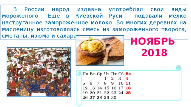 В России народ издавна употреблял свои виды мороженого.  Еще в Киевской Руси подавали мелко наструганное замороженное молоко. Во многих деревнях на масленицу изготовлялась смесь из замороженного творога, сметаны, изюма и сахара.   НОЯБРЬ 2018 Пн.  Вт.  Ср.  Чт.  Пт.  Сб.  Вс       1  2  3  4 5  6  7  8  9  10  11 12  13  14  15  16  17  18 19  20  21  22  23  24  25 26  27  28  29  30 