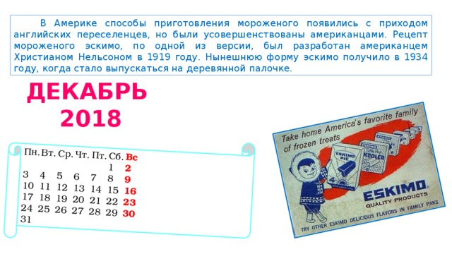 Пн.  Вт.  Ср.  Чт.  Пт.  Сб.  Вс           1  2 3  4  5  6  7  8  9 10  11  12  13  14  15  16 17  18  19  20  21  22  23 24  25  26  27  28  29  30 31 В Америке способы приготовления мороженого появились с приходом английских переселенцев, но были усовершенствованы американцами. Рецепт мороженого эскимо, по одной из версии, был разработан американцем Христианом Нельсоном в 1919 году. Нынешнюю форму эскимо получило в 1934 году, когда стало выпускаться на деревянной палочке. ДЕКАБРЬ  2018 