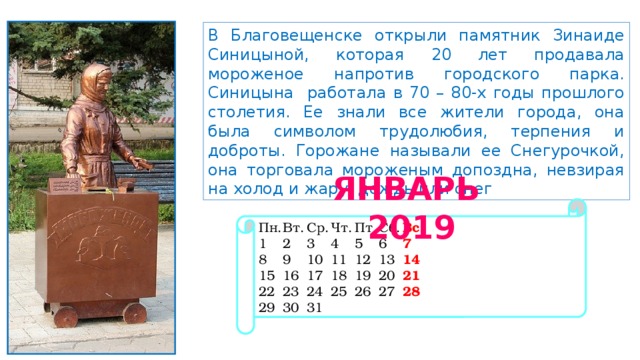 В Благовещенске открыли памятник Зинаиде Синицыной, которая 20 лет продавала мороженое напротив городского парка. Синицына работала в 70 – 80-х годы прошлого столетия. Ее знали все жители города, она была символом трудолюбия, терпения и доброты. Горожане называли ее Снегурочкой, она торговала мороженым допоздна, невзирая на холод и жару, дождь или снег ЯНВАРЬ 2019 Пн.  Вт.  Ср.  Чт.  Пт.  Сб.  Вс 1  2  3  4  5  6  7 8  9  10  11  12  13  14 15  16  17  18  19  20  21 22  23  24  25  26  27  28 29  30  31 