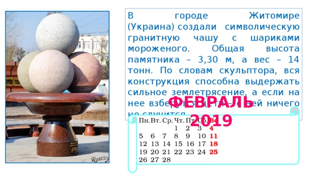 В городе Житомире (Украина) создали символическую гранитную чашу с шариками мороженого. Общая высота памятника – 3,30 м, а вес – 14 тонн. По словам скульптора, вся конструкция способна выдержать сильное землетрясение, а если на нее взберутся дети – с ней ничего не случится.  ФЕВРАЛЬ 2019 Пн.  Вт.  Ср.  Чт.  Пт.  Сб.  Вс       1  2  3  4 5  6  7  8  9  10  11 12  13  14  15  16  17  18 19  20  21  22  23  24  25 26  27  28 