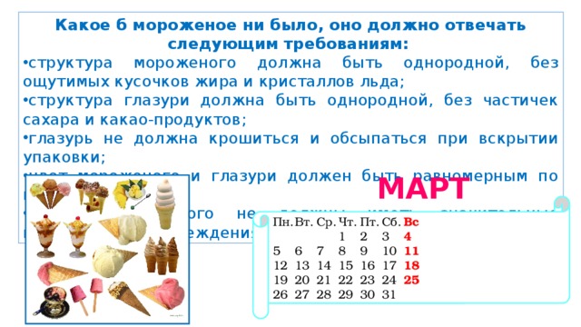 Какое б мороженое ни было, оно должно отвечать следующим требованиям: структура мороженого должна быть однородной, без ощутимых кусочков жира и кристаллов льда; структура глазури должна быть однородной, без частичек сахара и какао-продуктов; глазурь не должна крошиться и обсыпаться при вскрытии упаковки; цвет мороженого и глазури должен быть равномерным по всей массе; порции мороженого не должны иметь значительные механические повреждения и трещины. МАРТ 2019 Пн.  Вт.  Ср.  Чт.  Пт.  Сб.  Вс       1  2  3  4 5  6  7  8  9  10  11 12  13  14  15  16  17  18 19  20  21  22  23  24  25 26  27  28  29  30  31 
