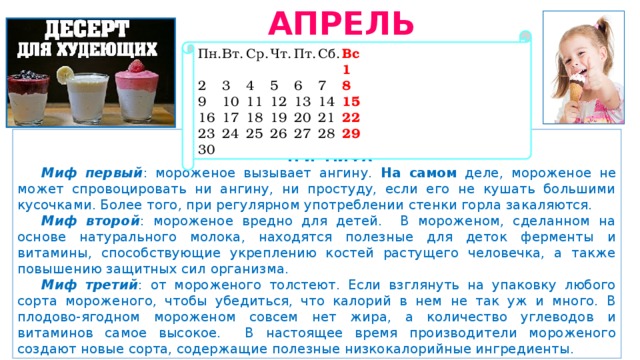 АПРЕЛЬ 2019 Пн.  Вт.  Ср.  Чт.  Пт.  Сб.  Вс             1 2  3  4  5  6  7  8 9  10  11  12  13  14  15 16  17  18  19  20  21  22 23  24  25  26  27  28  29 30  ТРИ МИФА Миф первый : мороженое вызывает ангину. На самом деле, мороженое не может спровоцировать ни ангину, ни простуду, если его не кушать большими кусочками. Более того, при регулярном употреблении стенки горла закаляются. Миф второй : мороженое вредно для детей. В мороженом, сделанном на основе натурального молока, находятся полезные для деток ферменты и витамины, способствующие укреплению костей растущего человечка, а также повышению защитных сил организма. Миф третий : от мороженого толстеют. Если взглянуть на упаковку любого сорта мороженого, чтобы убедиться, что калорий в нем не так уж и много. В плодово-ягодном мороженом совсем нет жира, а количество углеводов и витаминов самое высокое. В настоящее время производители мороженого создают новые сорта, содержащие полезные низкокалорийные ингредиенты. 