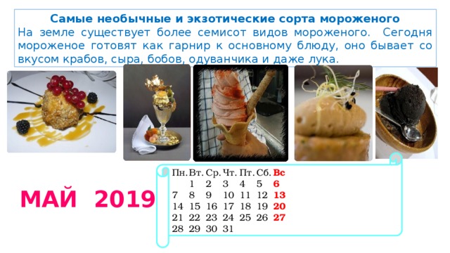 Самые необычные и экзотические сорта мороженого На земле существует более семисот видов мороженого. Сегодня мороженое готовят как гарнир к основному блюду, оно бывает со вкусом крабов, сыра, бобов, одуванчика и даже лука. Пн.  Вт.  Ср.  Чт.  Пт.  Сб.  Вс   1  2  3  4  5  6 7  8  9  10  11  12  13 14  15  16  17  18  19  20 21  22  23  24  25  26  27 28  29  30  31  МАЙ 2019 