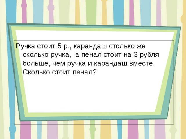 Ручка стоит 5 р., карандаш столько же сколько ручка, а пенал стоит на 3 рубля больше, чем ручка и карандаш вместе. Сколько стоит пенал? 