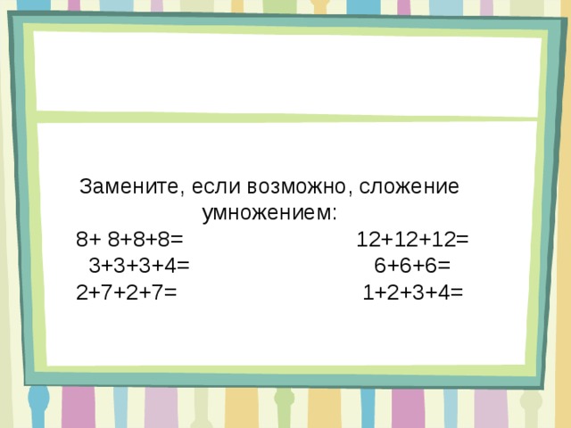 Замените, если возможно, сложение умножением:  8+ 8+8+8= 12+12+12= 3+3+3+4= 6+6+6= 2+7+2+7= 1+2+3+4= 