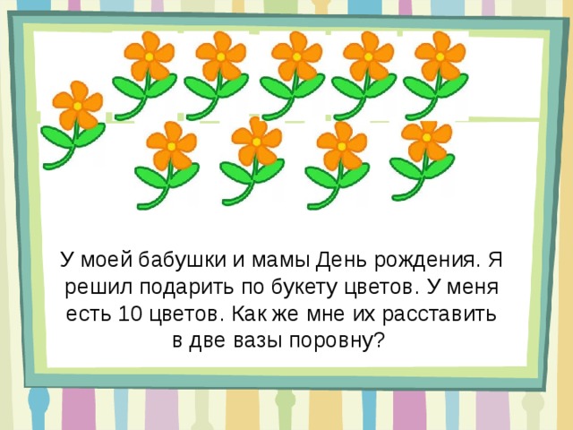 У моей бабушки и мамы День рождения. Я решил подарить по букету цветов. У меня есть 10 цветов. Как же мне их расставить в две вазы поровну? 