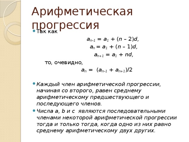 Арифметическая прогрессия Так как  a n–1  =  a 1  + ( n  – 2) d,  a n  =  a 1  + ( n  – 1) d,  a n+1  =  a 1  +  nd,  то, очевидно, a n   =  ( a n–1  + a n+1 )/2    Каждый член арифметической прогрессии, начиная со второго, равен среднему арифметическому предшествующего и последующего членов. Числа a, b и c  являются последовательными членами некоторой арифметической прогрессии тогда и только тогда, когда одно из них равно среднему арифметическому двух других. 