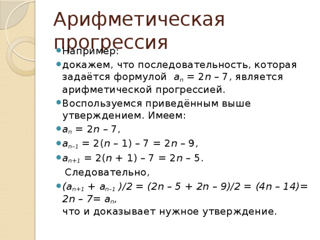 Арифметическая прогрессия Например: докажем, что последовательность, которая задаётся формулой   a n  = 2 n  – 7, является арифметической прогрессией. Воспользуемся приведённым выше утверждением. Имеем: a n  = 2 n  – 7, a n–1  = 2( n –  1) – 7 = 2 n  – 9, a n+1  = 2( n +  1) – 7 = 2 n  – 5.  Следовательно, (a n+1  + a n–1  )/2 = (2n – 5 + 2n – 9)/2 = (4n – 14)= 2n – 7= a n ,   что и доказывает нужное утверждение.  