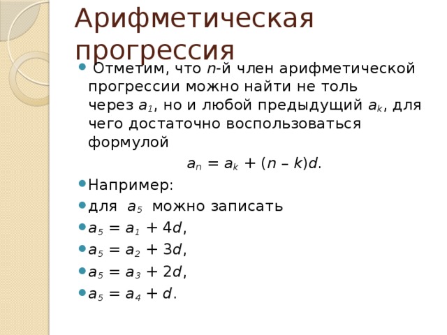 Арифметическая прогрессия   Отметим, что  n -й член арифметической прогрессии можно найти не толь через  a 1 , но и любой предыдущий  a k , для чего достаточно воспользоваться формулой a n  =  a k  + ( n  –  k ) d. Например: для   a 5   можно записать a 5  =  a 1  + 4 d , a 5  =  a 2  + 3 d , a 5  =  a 3  + 2 d , a 5  =  a 4  +  d .  