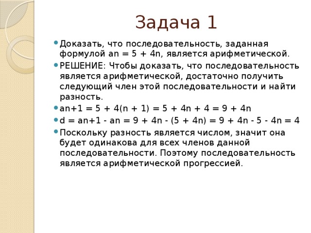 Задача 1 Доказать, что последовательность, заданная формулой an = 5 + 4n, является арифметической. РЕШЕНИЕ: Чтобы доказать, что последовательность является арифметической, достаточно получить следующий член этой последовательности и найти разность. an+1 = 5 + 4(n + 1) = 5 + 4n + 4 = 9 + 4n d = an+1 - an = 9 + 4n - (5 + 4n) = 9 + 4n - 5 - 4n = 4 Поскольку разность является числом, значит она будет одинакова для всех членов данной последовательности. Поэтому последовательность является арифметической прогрессией.    