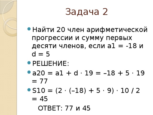 Задача 2 Найти 20 член арифметической прогрессии и сумму первых десяти членов, если a1 = -18 и d = 5 РЕШЕНИЕ: a20 = a1 + d ⋅ 19 = –18 + 5 ⋅ 19 = 77 S10 = (2 ⋅ (–18) + 5 ⋅ 9) ⋅ 10 / 2 = 45  ОТВЕТ: 77 и 45    