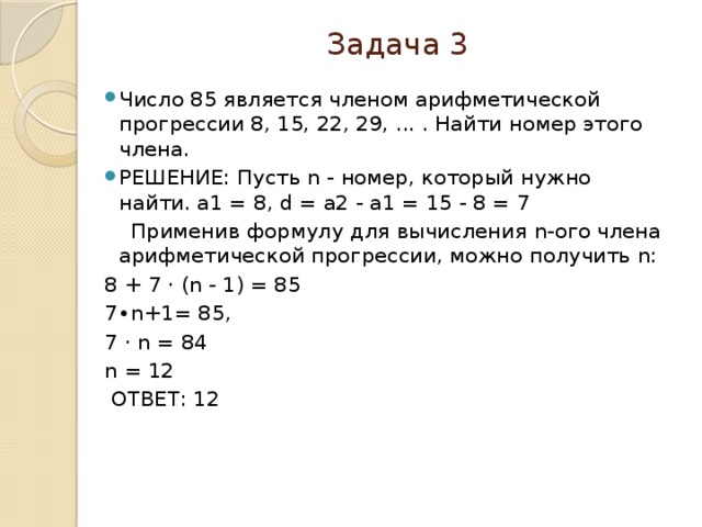 Задача 3 Число 85 является членом арифметической прогрессии 8, 15, 22, 29, ... . Найти номер этого члена. РЕШЕНИЕ: Пусть n - номер, который нужно найти. a1 = 8, d = a2 - a1 = 15 - 8 = 7  Применив формулу для вычисления n-ого члена арифметической прогрессии, можно получить n: 8 + 7 ⋅ (n - 1) = 85 7∙n+1= 85, 7 ⋅ n = 84 n = 12  ОТВЕТ: 12   