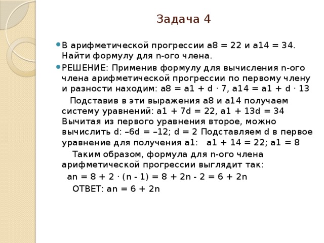 Задача 4 В арифметической прогрессии a8 = 22 и a14 = 34. Найти формулу для n-ого члена. РЕШЕНИЕ: Применив формулу для вычисления n-ого члена арифметической прогрессии по первому члену и разности находим: a8 = a1 + d ⋅ 7, a14 = a1 + d ⋅ 13  Подставив в эти выражения a8 и a14 получаем систему уравнений: a1 + 7d = 22, a1 + 13d = 34 Вычитая из первого уравнения второе, можно вычислить d: –6d = –12; d = 2 Подставляем d в первое уравнение для получения a1: a1 + 14 = 22; a1 = 8  Таким образом, формула для n-ого члена арифметической прогрессии выглядит так:  an = 8 + 2 ⋅ (n - 1) = 8 + 2n - 2 = 6 + 2n  ОТВЕТ: an = 6 + 2n   